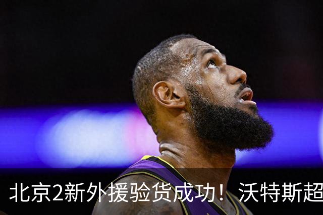 北京2新外援验货成功！沃特斯超准数据，桑普森万金油太能搅和！